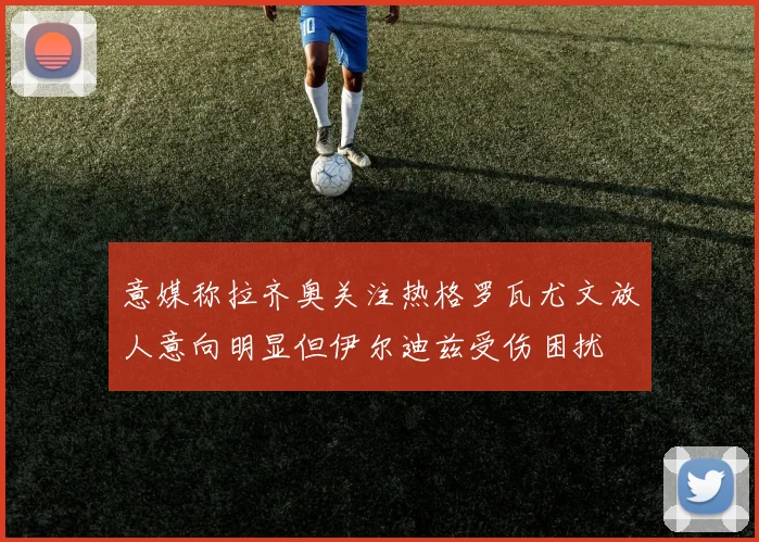 意媒称拉齐奥关注热格罗瓦尤文放人意向明显但伊尔迪兹受伤困扰